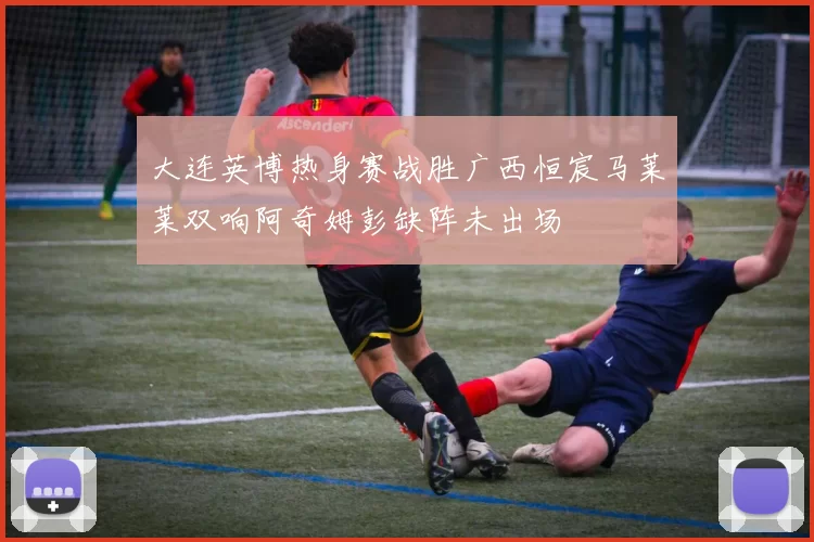 大连英博热身赛战胜广西恒宸马莱莱双响阿奇姆彭缺阵未出场