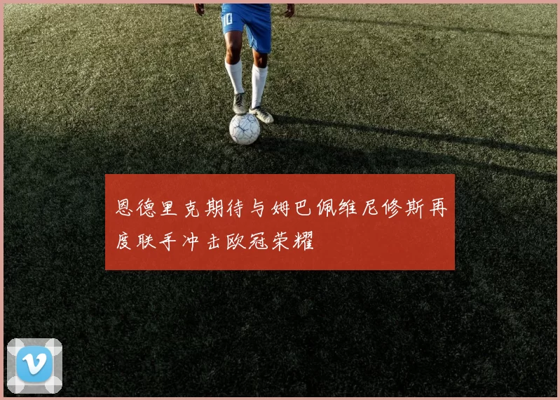 恩德里克期待与姆巴佩维尼修斯再度联手冲击欧冠荣耀