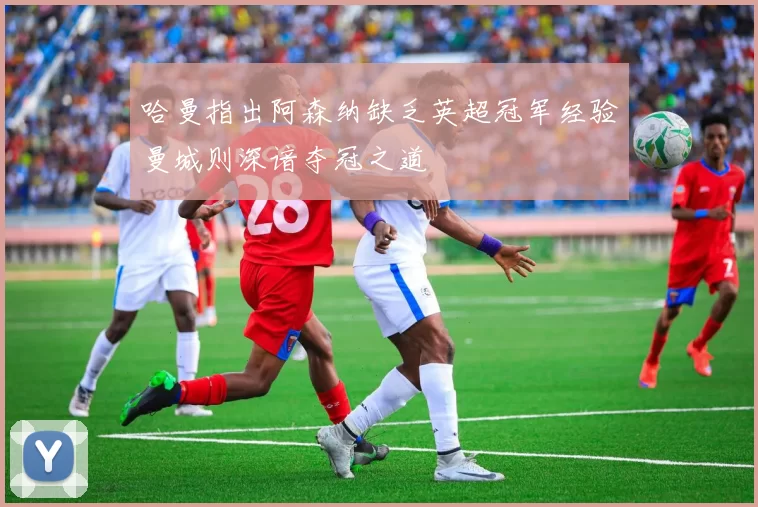 哈曼指出阿森纳缺乏英超冠军经验曼城则深谙夺冠之道
