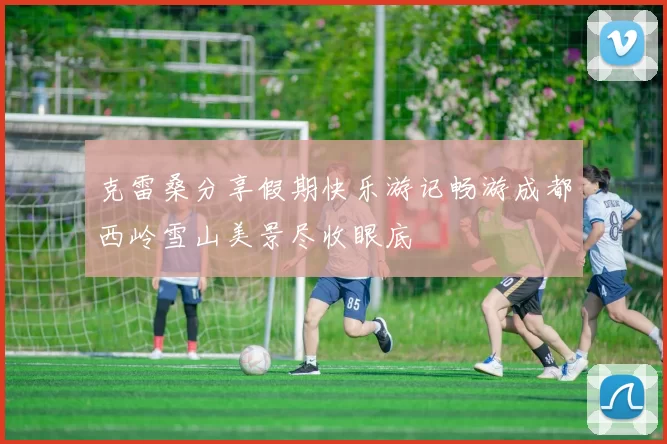 克雷桑分享假期快乐游记畅游成都西岭雪山美景尽收眼底