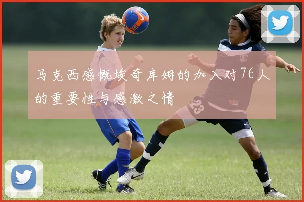 马克西感慨埃奇库姆的加入对76人的重要性与感激之情