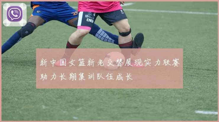 新中国女篮新老交替展现实力联赛助力长期集训队伍成长