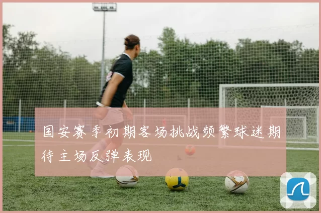 国安赛季初期客场挑战频繁球迷期待主场反弹表现