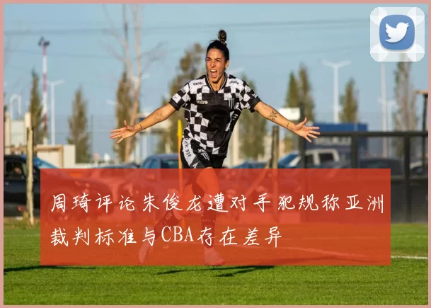 周琦评论朱俊龙遭对手犯规称亚洲裁判标准与CBA存在差异