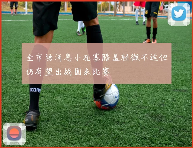 全市场消息小孔塞膝盖轻微不适但仍有望出战国米比赛