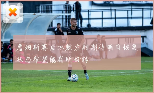 詹姆斯赛后冰敷左肘期待明日恢复状态希望能有所好转