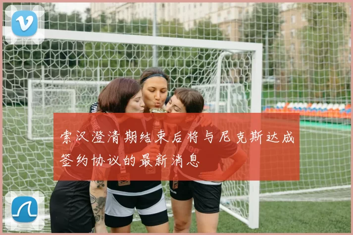 索汉澄清期结束后将与尼克斯达成签约协议的最新消息