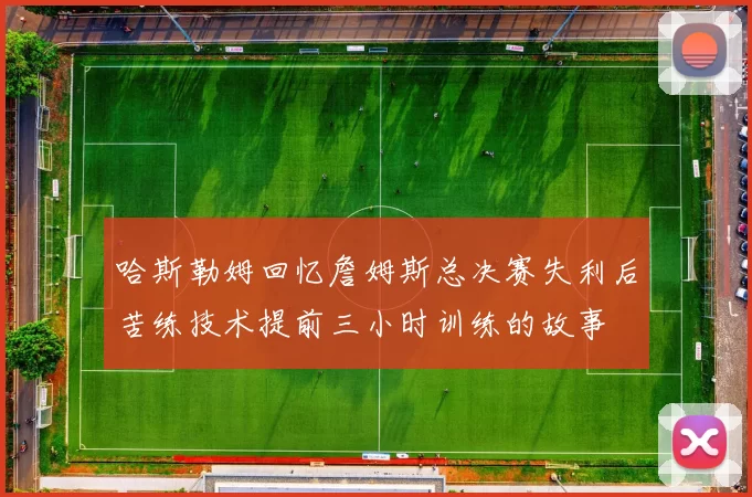 哈斯勒姆回忆詹姆斯总决赛失利后苦练技术提前三小时训练的故事