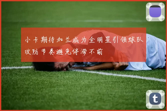 小卡期待加兰成为全明星引领球队攻防节奏避免停滞不前