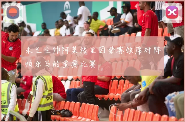 米兰主帅阿莱格里因禁赛缺席对阵帕尔马的重要比赛