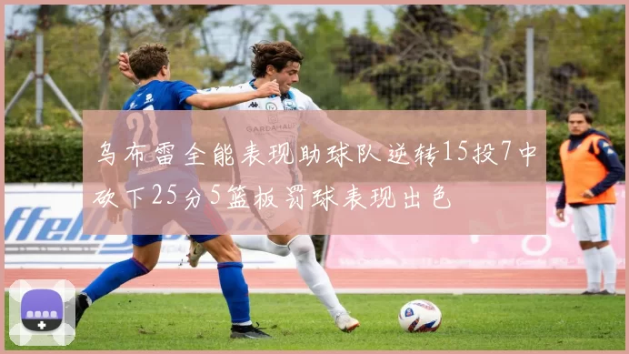 乌布雷全能表现助球队逆转15投7中砍下25分5篮板罚球表现出色