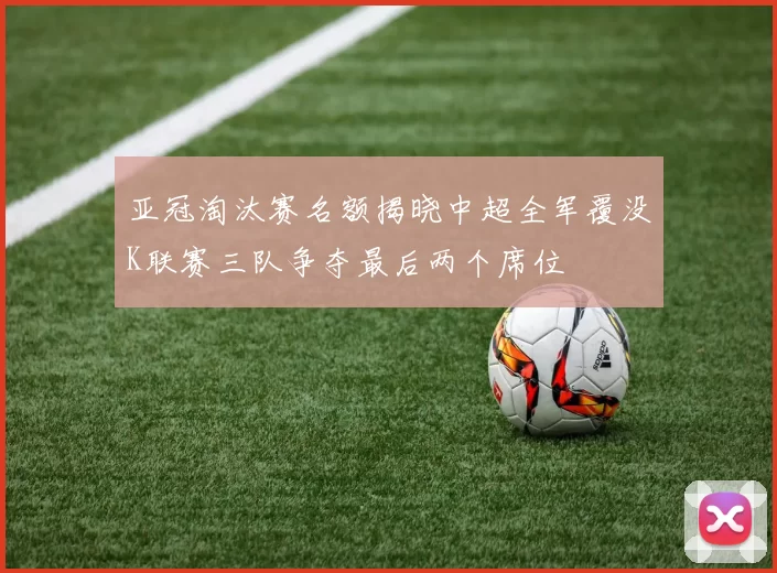 亚冠淘汰赛名额揭晓中超全军覆没K联赛三队争夺最后两个席位