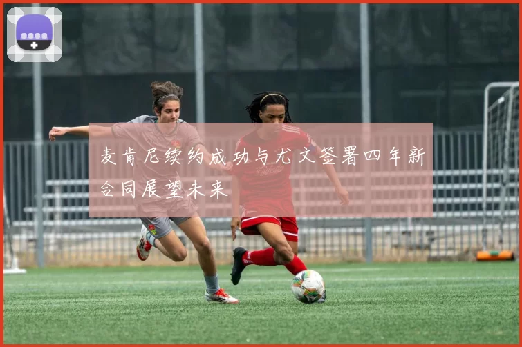 麦肯尼续约成功与尤文签署四年新合同展望未来