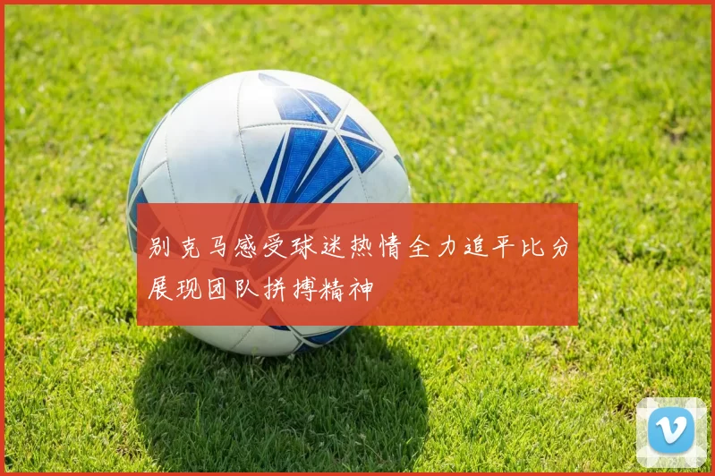 别克马感受球迷热情全力追平比分展现团队拼搏精神