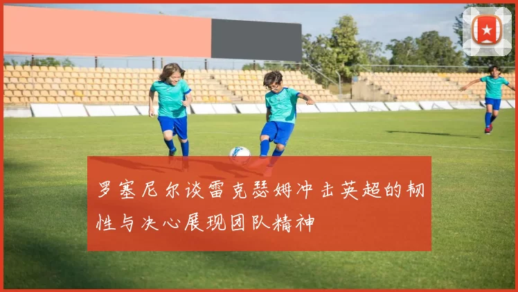 罗塞尼尔谈雷克瑟姆冲击英超的韧性与决心展现团队精神