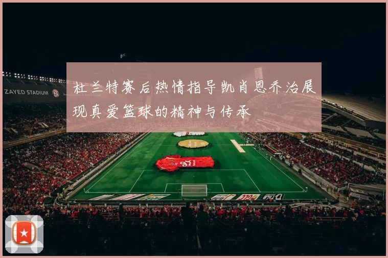 杜兰特赛后热情指导凯肖恩乔治展现真爱篮球的精神与传承