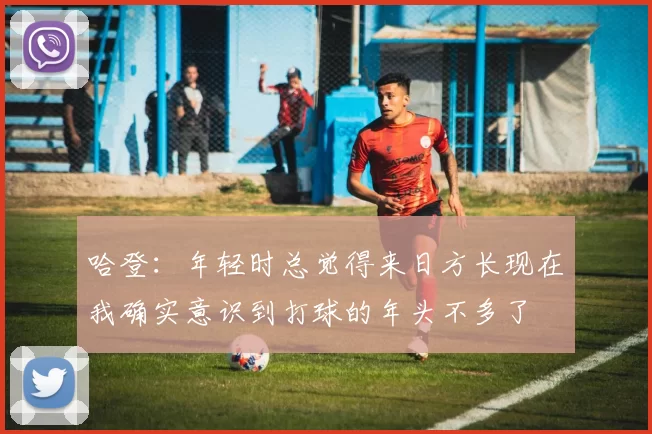 哈登：年轻时总觉得来日方长现在我确实意识到打球的年头不多了