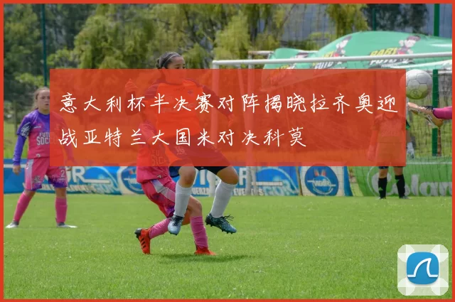 意大利杯半决赛对阵揭晓拉齐奥迎战亚特兰大国米对决科莫