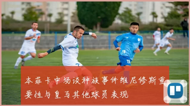 本菲卡中场谈种族事件维尼修斯重要性与皇马其他球员表现