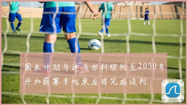 国米计划与迪马尔科续约至2030年并加薪赛季结束后将完成谈判