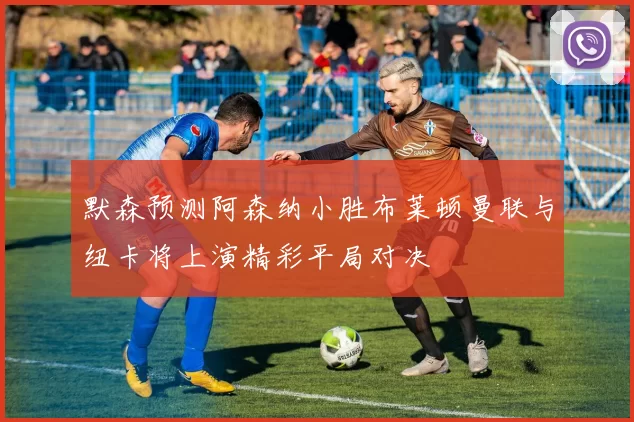 默森预测阿森纳小胜布莱顿曼联与纽卡将上演精彩平局对决