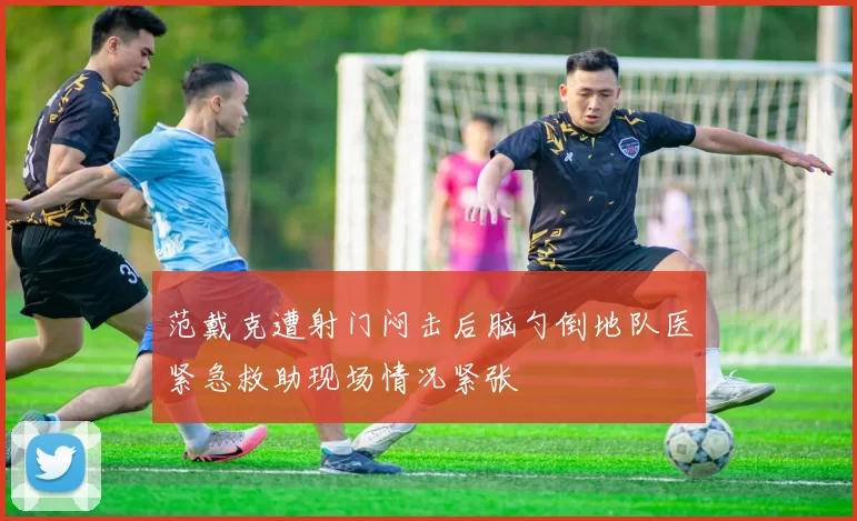 范戴克遭射门闷击后脑勺倒地队医紧急救助现场情况紧张