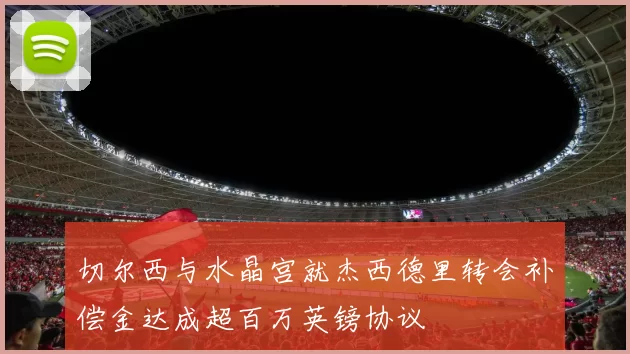 切尔西与水晶宫就杰西德里转会补偿金达成超百万英镑协议