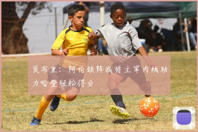 莫布里：阿伦缺阵我将主宰内线助力哈登轻松得分