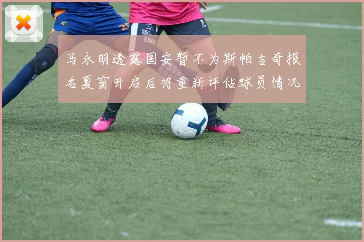 马永明透露国安暂不为斯帕吉奇报名夏窗开启后将重新评估球员情况