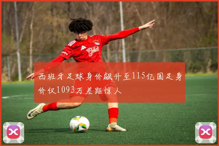 西班牙足球身价飙升至115亿国足身价仅1093万差距惊人