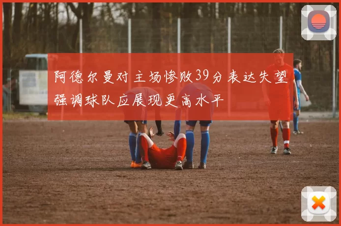 阿德尔曼对主场惨败39分表达失望强调球队应展现更高水平