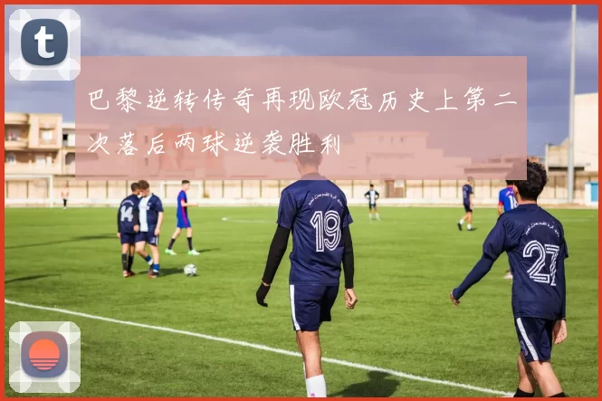 巴黎逆转传奇再现欧冠历史上第二次落后两球逆袭胜利